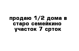  продаю 1//2 дома в старо семейкино  участок 7 срток
